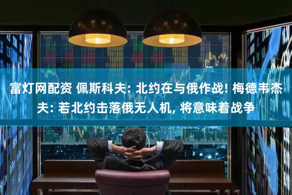 富灯网配资 佩斯科夫: 北约在与俄作战! 梅德韦杰夫: 若北约击落俄无人机, 将意味着战争