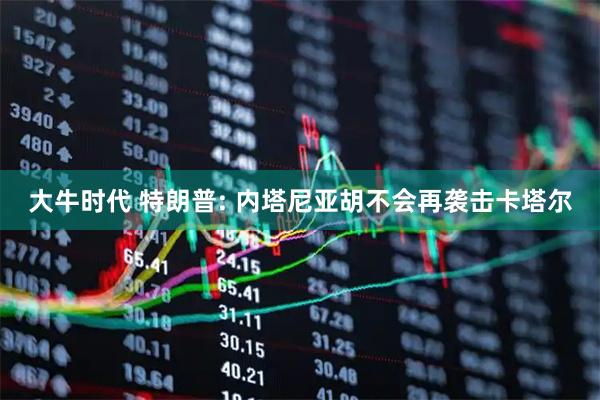 大牛时代 特朗普: 内塔尼亚胡不会再袭击卡塔尔