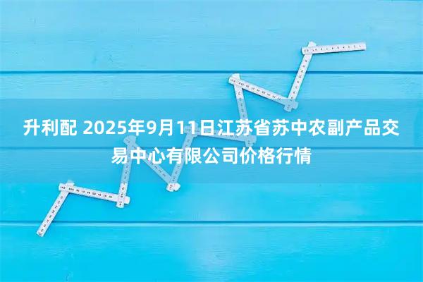 升利配 2025年9月11日江苏省苏中农副产品交易中心有限公司价格行情