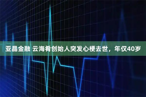 亚晶金融 云海肴创始人突发心梗去世，年仅40岁