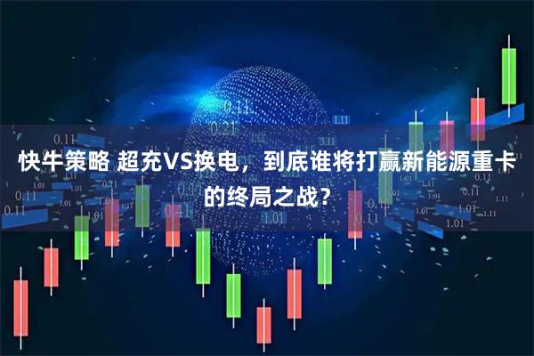 快牛策略 超充VS换电，到底谁将打赢新能源重卡的终局之战？
