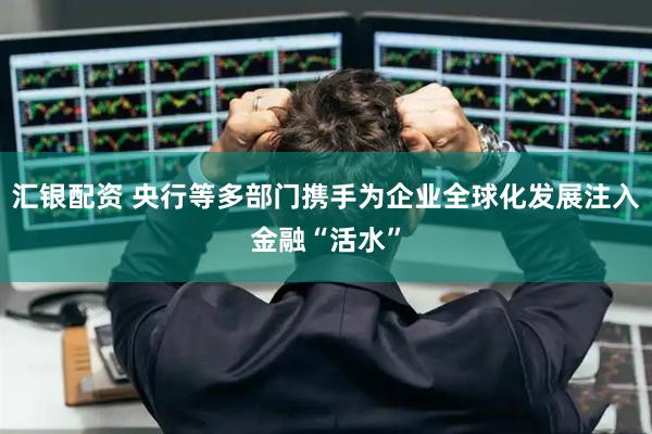 汇银配资 央行等多部门携手为企业全球化发展注入金融“活水”