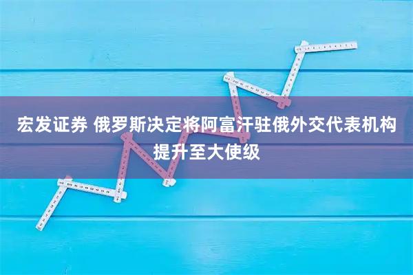 宏发证券 俄罗斯决定将阿富汗驻俄外交代表机构提升至大使级