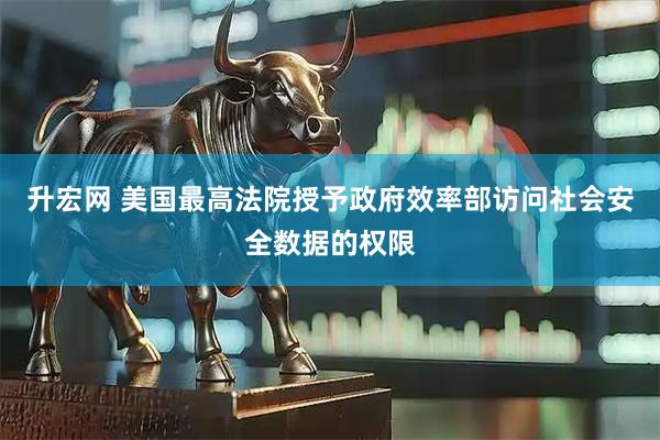 升宏网 美国最高法院授予政府效率部访问社会安全数据的权限