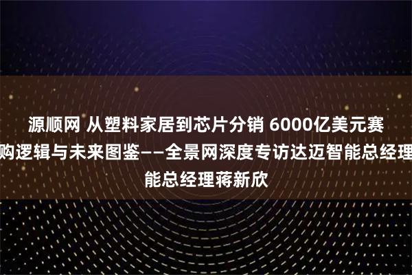 源顺网 从塑料家居到芯片分销 6000亿美元赛道的并购逻辑与未来图鉴——全景网深度专访达迈智能总经理蒋新欣