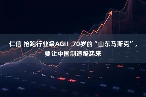 仁信 抢跑行业级AGI！70岁的“山东马斯克”，要让中国制造酷起来