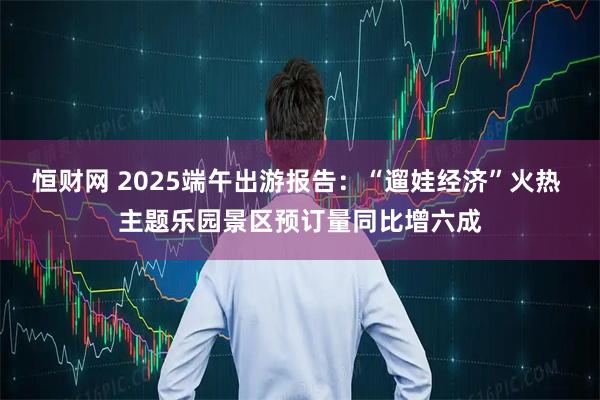 恒财网 2025端午出游报告：“遛娃经济”火热 主题乐园景区预订量同比增六成