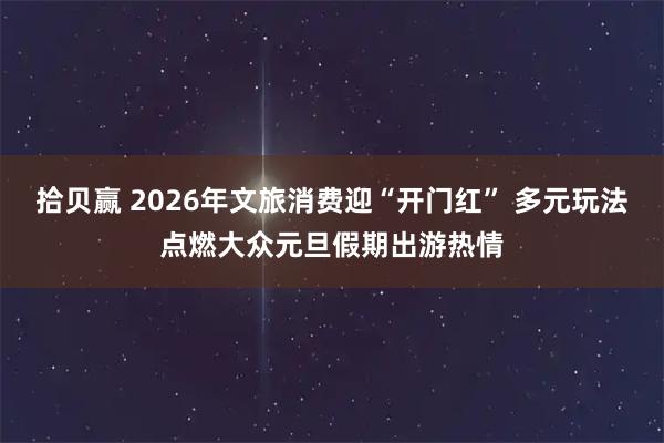 拾贝赢 2026年文旅消费迎“开门红” 多元玩法点燃大众元旦假期出游热情