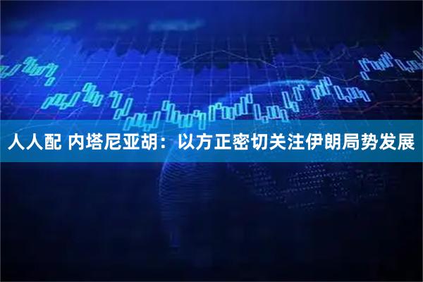 人人配 内塔尼亚胡：以方正密切关注伊朗局势发展