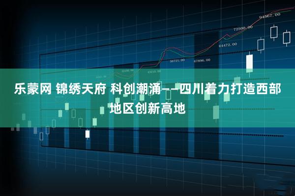 乐蒙网 锦绣天府 科创潮涌——四川着力打造西部地区创新高地