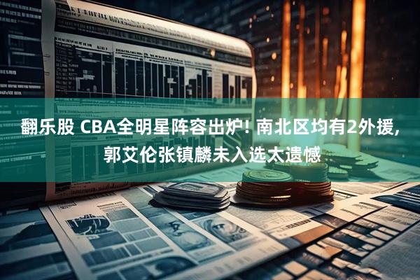 翻乐股 CBA全明星阵容出炉! 南北区均有2外援, 郭艾伦张镇麟未入选太遗憾