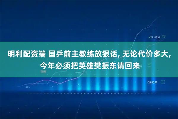 明利配资端 国乒前主教练放狠话, 无论代价多大, 今年必须把英雄樊振东请回来