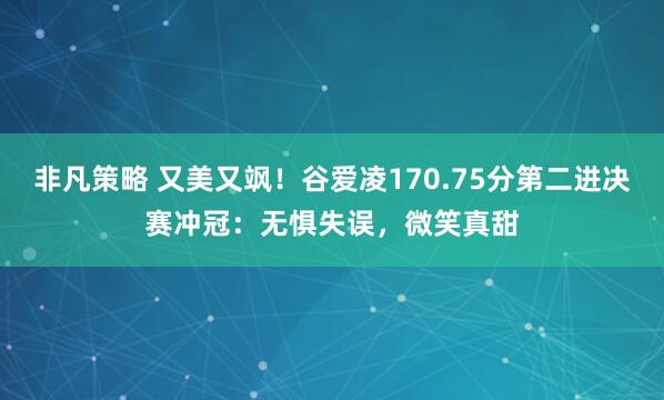 非凡策略 又美又飒！谷爱凌170.75分第二进决赛冲冠：无惧失误，微笑真甜
