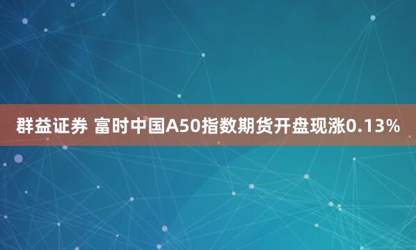 群益证券 富时中国A50指数期货开盘现涨0.13%