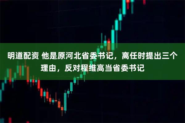 明道配资 他是原河北省委书记，离任时提出三个理由，反对程维高当省委书记
