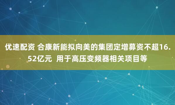 优速配资 合康新能拟向美的集团定增募资不超16.52亿元  用于高压变频器相关项目等