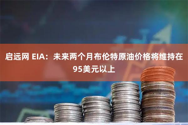 启远网 EIA：未来两个月布伦特原油价格将维持在95美元以上