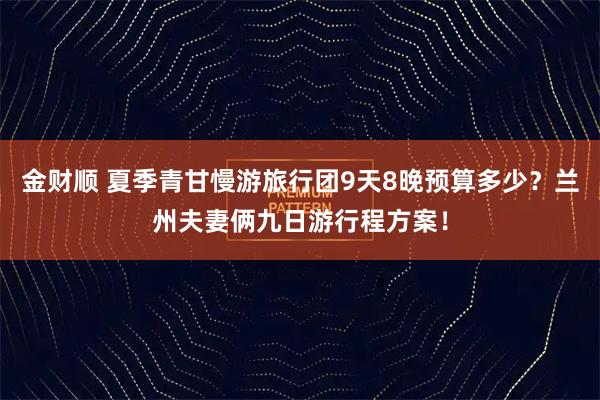 金财顺 夏季青甘慢游旅行团9天8晚预算多少？兰州夫妻俩九日游行程方案！