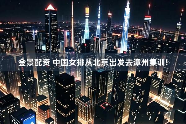 金景配资 中国女排从北京出发去漳州集训!