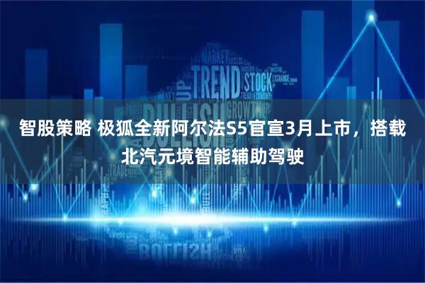 智股策略 极狐全新阿尔法S5官宣3月上市，搭载北汽元境智能辅助驾驶
