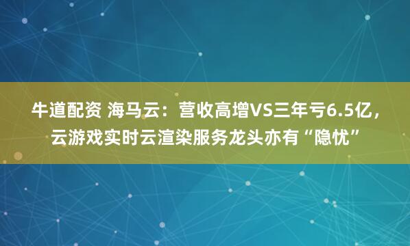 牛道配资 海马云：营收高增VS三年亏6.5亿，云游戏实时云渲染服务龙头亦有“隐忧”
