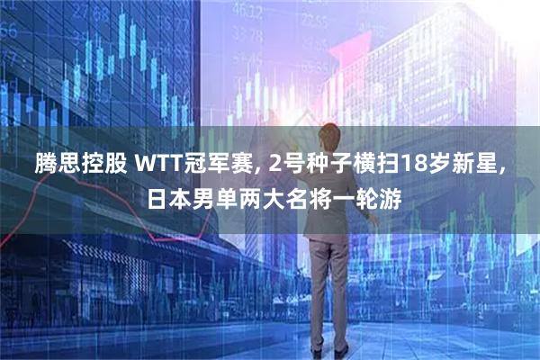 腾思控股 WTT冠军赛, 2号种子横扫18岁新星, 日本男单两大名将一轮游