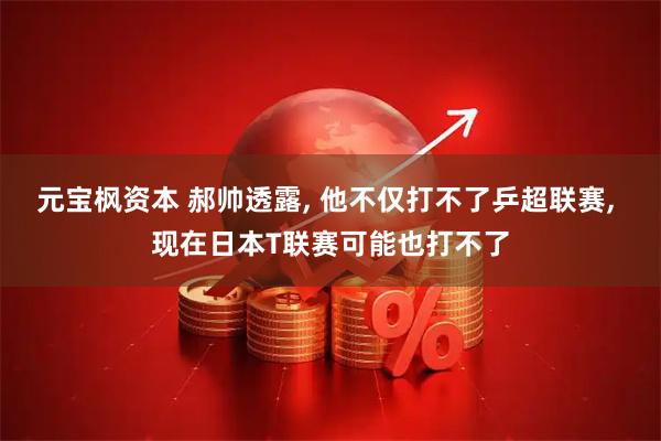 元宝枫资本 郝帅透露, 他不仅打不了乒超联赛, 现在日本T联赛可能也打不了